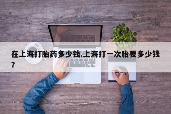 打胎药在线购买微信在上海打胎药多少钱.上海打一次胎要多少钱？