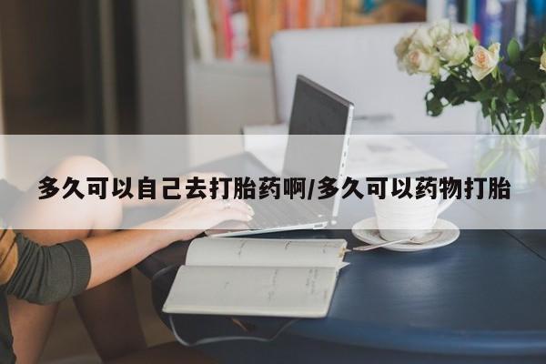 打胎药在线购买微信多久可以自己去打胎药啊/多久可以药物打胎