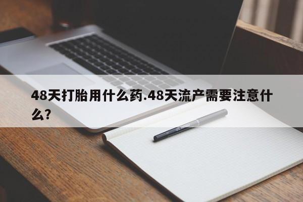 打胎药在线购买微信48天打胎用什么药.48天流产需要注意什么?