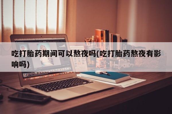打胎药在线购买微信吃打胎药期间可以熬夜吗(吃打胎药熬夜有影响吗)