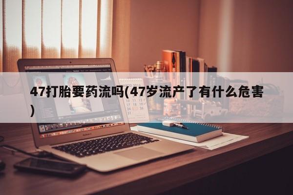 打胎药在线购买微信47打胎要药流吗(47岁流产了有什么危害)