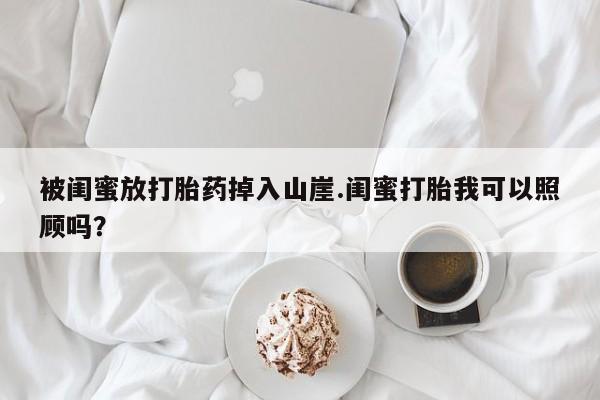 打胎药在线购买微信被闺蜜放打胎药掉入山崖.闺蜜打胎我可以照顾吗？