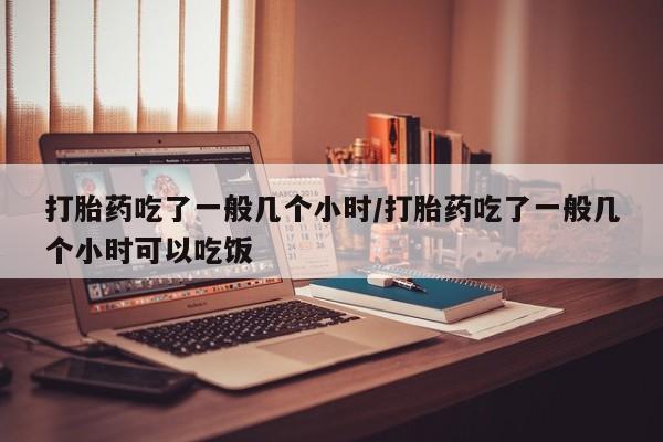 打胎药在线购买微信打胎药吃了一般几个小时/打胎药吃了一般几个小时可以吃饭