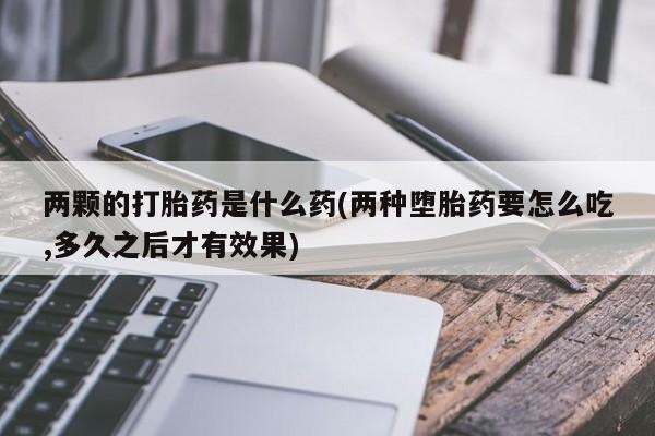 打胎药在线购买微信两颗的打胎药是什么药(两种堕胎药要怎么吃,多久之后才有效果)