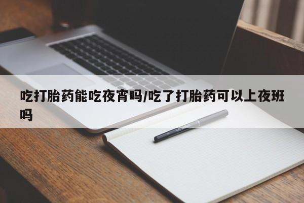 打胎药在线购买微信吃打胎药能吃夜宵吗/吃了打胎药可以上夜班吗