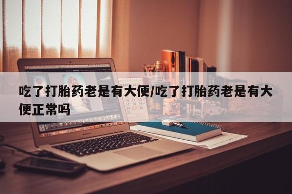 打胎药在线购买微信吃了打胎药老是有大便/吃了打胎药老是有大便正常吗