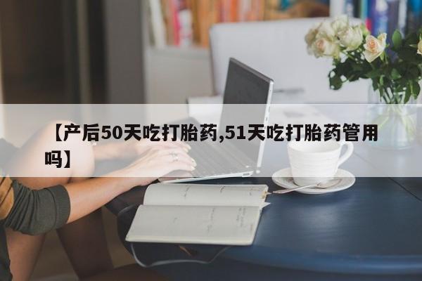 打胎药在线购买微信【产后50天吃打胎药,51天吃打胎药管用吗】