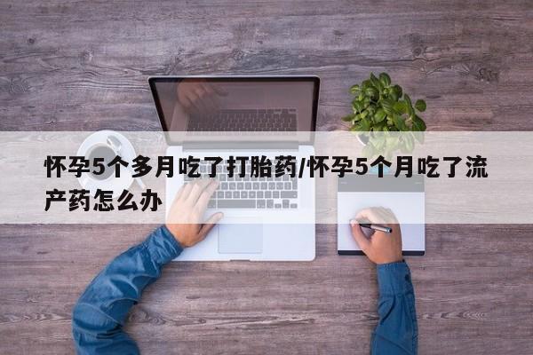 打胎药在线购买微信怀孕5个多月吃了打胎药/怀孕5个月吃了流产药怎么办