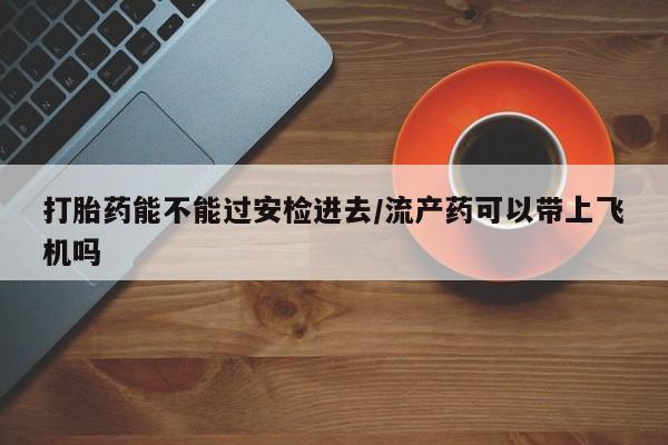 打胎药在线购买微信打胎药能不能过安检进去/流产药可以带上飞机吗