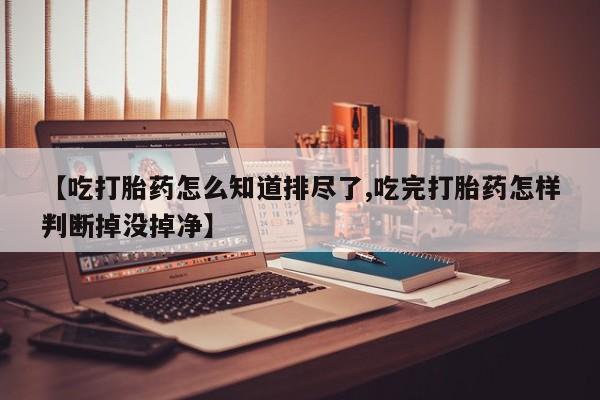 打胎药在线购买微信【吃打胎药怎么知道排尽了,吃完打胎药怎样判断掉没掉净】