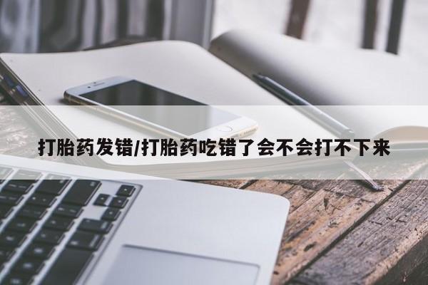 打胎药在线购买微信打胎药发错/打胎药吃错了会不会打不下来