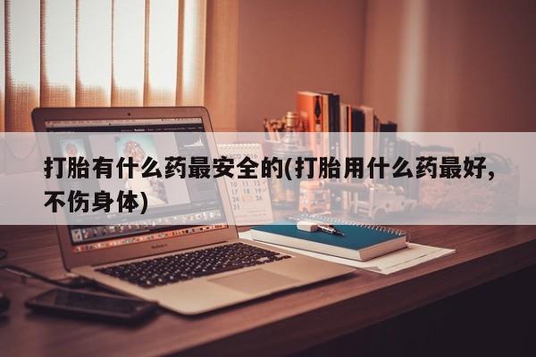 打胎药在线购买微信打胎有什么药最安全的(打胎用什么药最好,不伤身体)