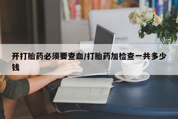 打胎药在线购买微信开打胎药必须要查血/打胎药加检查一共多少钱