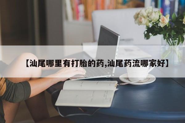 打胎药在线购买微信【汕尾哪里有打胎的药,汕尾药流哪家好】