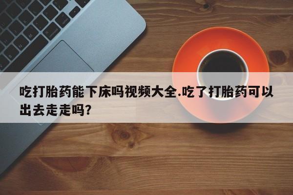 打胎药在线购买微信吃打胎药能下床吗视频大全.吃了打胎药可以出去走走吗？