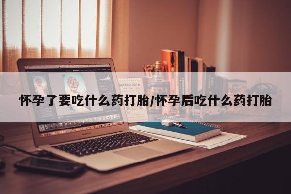 打胎药在线购买微信怀孕了要吃什么药打胎/怀孕后吃什么药打胎