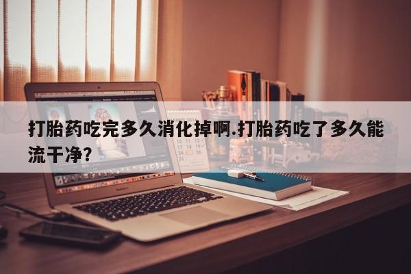 打胎药在线购买微信打胎药吃完多久消化掉啊.打胎药吃了多久能流干净？