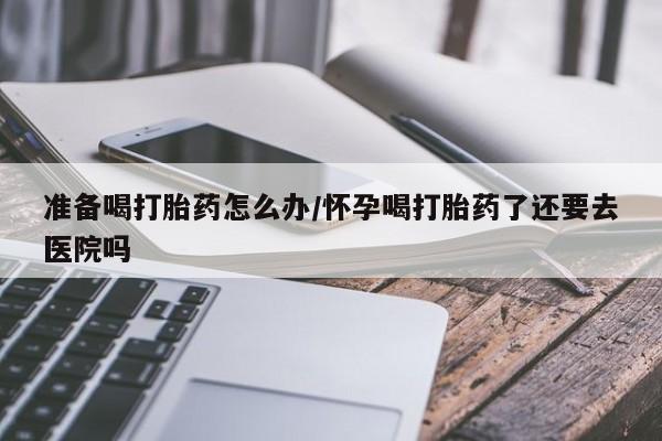 打胎药在线购买微信准备喝打胎药怎么办/怀孕喝打胎药了还要去医院吗