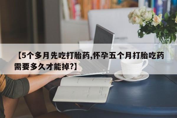 打胎药在线购买微信【5个多月先吃打胎药,怀孕五个月打胎吃药需要多久才能掉?】