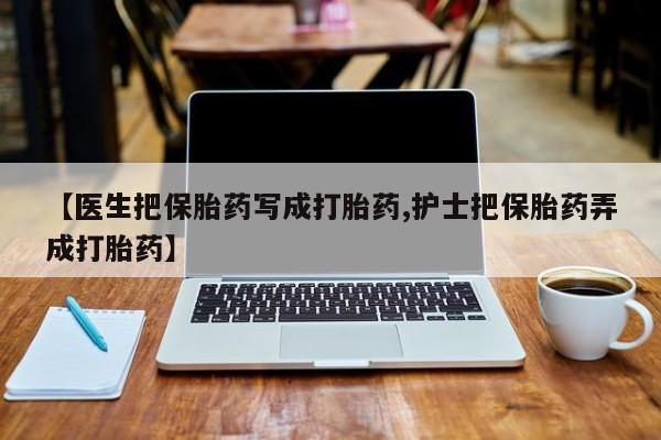 打胎药在线购买微信【医生把保胎药写成打胎药,护士把保胎药弄成打胎药】