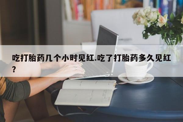 打胎药在线购买微信吃打胎药几个小时见红.吃了打胎药多久见红？