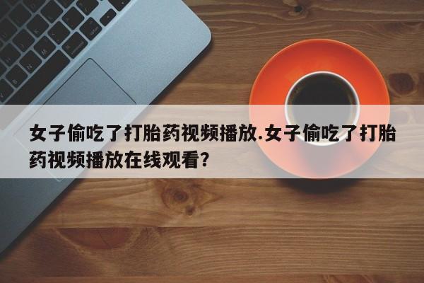 打胎药在线购买微信女子偷吃了打胎药视频播放.女子偷吃了打胎药视频播放在线观看？