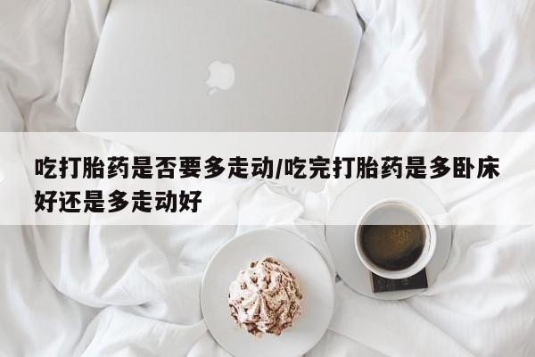 打胎药在线购买微信吃打胎药是否要多走动/吃完打胎药是多卧床好还是多走动好