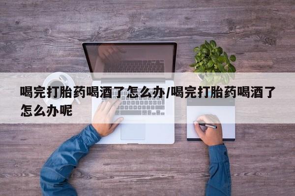 打胎药在线购买微信喝完打胎药喝酒了怎么办/喝完打胎药喝酒了怎么办呢