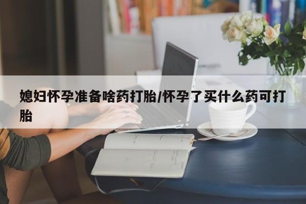 打胎药在线购买微信媳妇怀孕准备啥药打胎/怀孕了买什么药可打胎