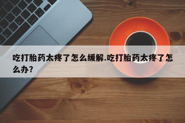打胎药在线购买微信吃打胎药太疼了怎么缓解.吃打胎药太疼了怎么办？