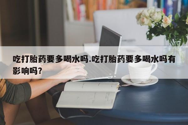 打胎药在线购买微信吃打胎药要多喝水吗.吃打胎药要多喝水吗有影响吗？